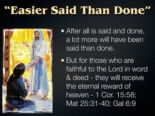 “Easier Said Than Done”
         After all is said and done,
         a lot more will have been
         said than done.
         But for those who are
         faithful to the Lord in word
         & deed - they will receive
         the eternal reward of
         heaven - 1 Cor. 15:58;
         Mat 25:31-40; Gal 6:9
 
