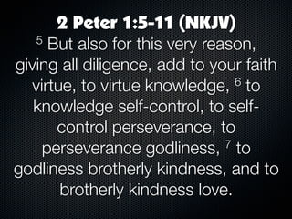 2 Peter 1:5-11 (NKJV)
   5 But also for this very reason,
giving all diligence, add to your faith
  virtue, to virtue knowledge,   6 to

   knowledge self-control, to self-
      control perseverance, to
    perseverance godliness,    7 to

godliness brotherly kindness, and to
       brotherly kindness love.
 