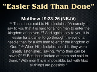 “Easier Said Than Done”
          Matthew 19:23-26 (NKJV)
  23 Then Jesus said to His disciples, "Assuredly, I
 say to you that it is hard for a rich man to enter the
 kingdom of heaven.      24 And again I say to you, it is

    easier for a camel to go through the eye of a
 needle than for a rich man to enter the kingdom of
   God." 25 When His disciples heard it, they were
    greatly astonished, saying, "Who then can be
  saved?" 26 But Jesus looked at them and said to
  them, "With men this is impossible, but with God
                all things are possible."
 