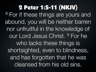 2 Peter 1:5-11 (NKJV)
8 For if these things are yours and

abound, you will be neither barren
 nor unfruitful in the knowledge of
  our Lord Jesus Christ.   9 For he

     who lacks these things is
 shortsighted, even to blindness,
  and has forgotten that he was
    cleansed from his old sins.
 