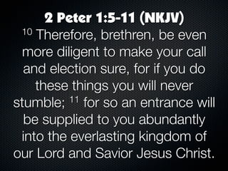 2 Peter 1:5-11 (NKJV)
 10 Therefore, brethren, be even

  more diligent to make your call
  and election sure, for if you do
    these things you will never
stumble;  11 for so an entrance will

  be supplied to you abundantly
 into the everlasting kingdom of
our Lord and Savior Jesus Christ.
 