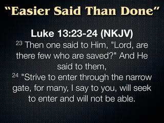 “Easier Said Than Done”
       Luke 13:23-24 (NKJV)
  23 Then one said to Him, "Lord, are
  there few who are saved?" And He
               said to them,
 24 "Strive to enter through the narrow

 gate, for many, I say to you, will seek
      to enter and will not be able.
 
