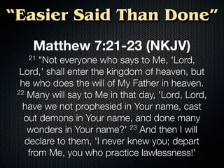 “Easier Said Than Done”
     Matthew 7:21-23 (NKJV)
   21  "Not everyone who says to Me, 'Lord,
  Lord,' shall enter the kingdom of heaven, but
  he who does the will of My Father in heaven.
 22 Many will say to Me in that day, 'Lord, Lord,

   have we not prophesied in Your name, cast
   out demons in Your name, and done many
    wonders in Your name?' 23 And then I will
   declare to them, 'I never knew you; depart
    from Me, you who practice lawlessness!'
 