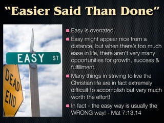 “Easier Said Than Done”
         Easy is overrated.
         Easy might appear nice from a
         distance, but when there’s too much
         ease in life, there aren’t very many
         opportunities for growth, success &
         fulﬁllment.
         Many things in striving to live the
         Christian life are in fact extremely
         difﬁcult to accomplish but very much
         worth the effort!
         In fact - the easy way is usually the
         WRONG way! - Mat 7:13,14
 