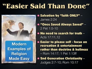 “Easier Said Than Done”
               Salvation by “faith ONLY” –
               James 2:24
               “Once Saved Always Saved” –
               2 Pet 1:5-10
               No need to search for truth –
               Acts 17:11,12
               Easier to please self - focus on
   Modern      recreation & entertainment
 Examples of   rather than doctrine & holiness
   Religion    – Rom 14:17; 1 Pet 1:13ff
 Made Easy     2nd Generation Christianity –
               Judges 2:7-10; Rom 10:17
 