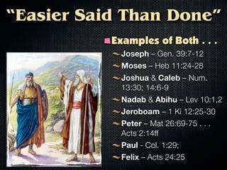 “Easier Said Than Done”
           Examples of Both . . .
             Joseph – Gen. 39:7-12
             Moses – Heb 11:24-28
             Joshua & Caleb – Num.
             13:30; 14:6-9
             Nadab & Abihu – Lev 10:1,2
             Jeroboam – 1 Ki 12:25-30
             Peter – Mat 26:69-75 . . .
             Acts 2:14ff
             Paul - Col. 1:29;
             Felix – Acts 24:25
 