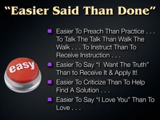 “Easier Said Than Done”
       Easier To Preach Than Practice . . .
       To Talk The Talk Than Walk The
       Walk . . . To Instruct Than To
       Receive Instruction . . .
       Easier To Say “I Want The Truth”
       Than to Receive It & Apply It!
       Easier To Criticize Than To Help
       Find A Solution . . .
       Easier To Say “I Love You” Than To
       Love . . .
 