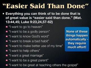 “Easier Said Than Done”
Everything you can think of to be done that is
of great value is “easier said than done.” (Mat.
13:44,45; Luke 9:23,24,57-62)
 “I want to go to heaven”
 “I want to be a godly person”             None of these
 “I want to know God’s word”               things happen
                                          automatically -
 “I want to break a bad habit”
                                            they require
 “I want to make better use of my time” much eﬀort!
 “I want to help others”
 “I want a great marriage”
 “I want to be a great parent”
 “I want to be great at teaching others the gospel”
 