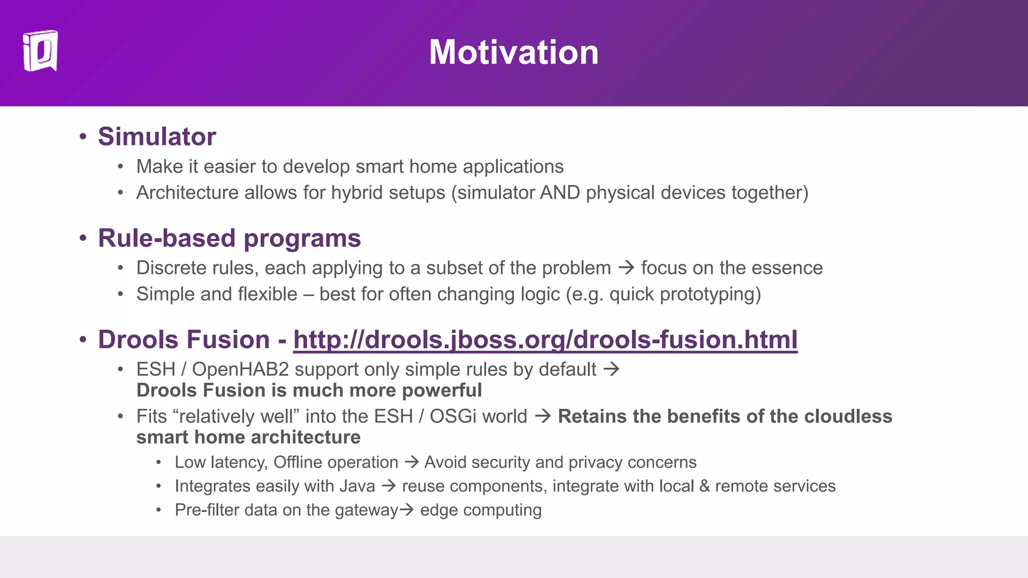 Motivation
• Simulator
• Make it easier to develop smart home applications
• Architecture allows for hybrid setups (simulator AND physical devices together)
• Rule-based programs
• Discrete rules, each applying to a subset of the problem  focus on the essence
• Simple and flexible – best for often changing logic (e.g. quick prototyping)
• Drools Fusion - http://drools.jboss.org/drools-fusion.html
• ESH / OpenHAB2 support only simple rules by default 
Drools Fusion is much more powerful
• Fits “relatively well” into the ESH / OSGi world  Retains the benefits of the cloudless
smart home architecture
• Low latency, Offline operation  Avoid security and privacy concerns
• Integrates easily with Java  reuse components, integrate with local & remote services
• Pre-filter data on the gateway edge computing
 