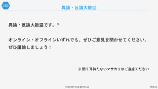 異論・反論大歓迎
Slide 13Copyright 2019 @nuits_jp
異論・反論大歓迎です。※
オンライン・オフラインいずれでも、ぜひご意見を聞かせてください。
ぜひ議論しましょう！
※ 聞く耳持たないマサカリはご遠慮ください
 