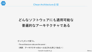どんなソフトウェアにも適用可能な
普遍的なアーキテクチャである
だって↓だって言うし
-The architecture rules are the same! -
（邦訳：アーキテクチャのルールはどれも同じである！）
Chean Architectureとは
Copyright 2019 @nuits_jp Slide 29
 