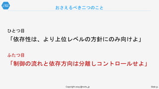 ひとつ目
「依存性は、より上位レベルの方針にのみ向けよ」
ふたつ目
「制御の流れと依存方向は分離しコントロールせよ」
おさえるべき二つのこと
Copyright 2019 @nuits_jp Slide 51
 