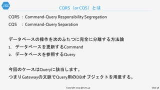 CQRS ：Command-Query Responsibility Segregation
CQS ：Command-Query Separation
データベースの操作を次のふたつに完全に分離する方法論
1. データベースを更新するCommand
2. データベースを参照するQuery
今回のケースはQueryに該当します。
つまりGatewayの文脈でQuery用のDBオブジェクトを用意する。
CQRS（or CQS）とは
Copyright 2019 @nuits_jp Slide 58
 