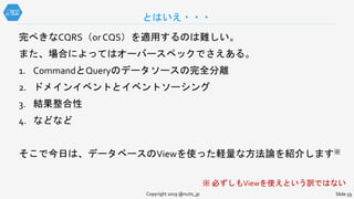 完ぺきなCQRS（or CQS）を適用するのは難しい。
また、場合によってはオーバースペックでさえある。
1. CommandとQueryのデータソースの完全分離
2. ドメインイベントとイベントソーシング
3. 結果整合性
4. などなど
そこで今日は、データベースのViewを使った軽量な方法論を紹介します※
※ 必ずしもViewを使えという訳ではない
とはいえ・・・
Copyright 2019 @nuits_jp Slide 59
 