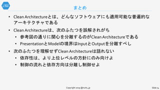 まとめ
Slide 74Copyright 2019 @nuits_jp
• Clean Architectureとは、どんなソフトウェアにも適用可能な普遍的な
アーキテクチャである
• Clean Architectureは、次のふたつを誤解されがち
• 参考図の通りに関心を分離するのがClean Architectureである
• PresentationとModelの境界はInputとOutputを分離すべし
• 次のふたつを理解せずClean Architectureは語れない
• 依存性は、より上位レベルの方針にのみ向けよ
• 制御の流れと依存方向は分離し制御せよ
 