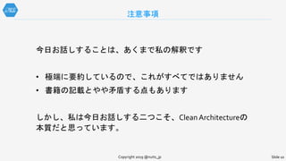 注意事項
Slide 10Copyright 2019 @nuits_jp
今日お話しすることは、あくまで私の解釈です
• 極端に要約しているので、これがすべてではありません
• 書籍の記載とやや矛盾する点もあります
しかし、私は今日お話しする二つこそ、Clean Architectureの
本質だと思っています。
 
