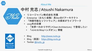 About Me
Copyright 2019 @nuits_jp Slide 13
中村 充志 / Atsushi Nakamura
• リコージャパン株式会社 所属
• Enterprise（おもに金融）系SIerのITアーキテクト
• 「持続可能なソフトウェア」の探求がライフワーク
• 2019年の目標
• 「世界一わかりやすいClean Architecture」で登壇したい
• 「xUnit & Moqハンズオン」開催
• Blog http://www.nuits.jp
• Blog（英語） https://blog.nuits.jp
• Twitter @nuits_jp
 