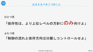 ひとつ目
「依存性は、より上位レベルの方針にのみ向けよ」
ふたつ目
「制御の流れと依存方向は分離しコントロールせよ」
おさえるべき二つのこと
Copyright 2019 @nuits_jp Slide 30
 