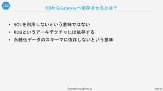 • SQLを利用しないという意味ではない
• RDBというアーキテクチャには依存する
• 永続化データのスキーマに依存しないという意味
DBからGatewayへ依存させるとは？
Copyright 2019 @nuits_jp Slide 48
 