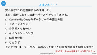 完ぺきなCQRSを適用するのは難しい。
また、場合によってはオーバースペックでさえある。
1. CommandとQueryのデータソースの完全分離
2. ドメインイベント
3. 非同期メッセージ
4. イベントソーシング
5. 結果整合性
6. などなど
そこで今日は、データベースのViewを使った軽量な方法論を紹介します※
※ 必ずしもViewを使えという訳ではない
とはいえ・・・
Copyright 2019 @nuits_jp Slide 60
 