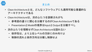 まとめ
Slide 76Copyright 2019 @nuits_jp
• Clean Architectureとは、どんなソフトウェアにも適用可能な普遍的な
アーキテクチャである
• Clean Architectureは、次のふたつを誤解されがち
• 参考図の通りに関心を分離するのがClean Architectureである
• PresentationとModelの境界はInputとOutputを分離すべし
• 次のふたつを理解せずClean Architectureは語れない
• 依存性は、より上位レベルの方針にのみ向けよ
• 制御の流れと依存方向は分離し制御せよ
 