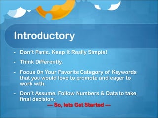 Introductory
- Don’t Panic. Keep It Really Simple!
- Think Differently.
- Focus On Your Favorite Category of Keywords
that you would love to promote and eager to
work with.
- Don’t Assume. Follow Numbers & Data to take
final decision.
--- So, lets Get Started ---
 