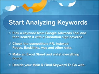 Start Analyzing Keywords
Pick a keyword from Google Adwords Tool and
then search it with a Quotation sign covered.
Check the competitors PR, Indexed
Pages, Backlinks, Age and other data.
Make an Excel Sheet and enlist everything
found.
Decide your Main & Final Keyword To Go with.
 