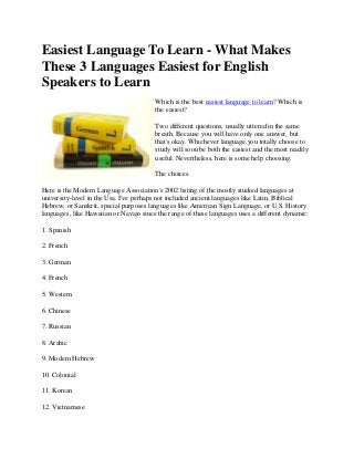 Easiest Language To Learn - What Makes
These 3 Languages Easiest for English
Speakers to Learn
Which is the best easiest language to learn? Which is
the easiest?
Two different questions, usually uttered in the same
breath. Because you will have only one answer, but
that's okay. Whichever language you totally choose to
study will soon be both the easiest and the most readily
useful. Nevertheless, here is some help choosing.
The choices.
Here is the Modern Language Association's 2002 listing of the mostly studied languages at
university-level in the Usa. I've perhaps not included ancient languages like Latin, Biblical
Hebrew, or Sanskrit, special purposes languages like American Sign Language, or U.S. History
languages, like Hawaiian or Navajo since the range of these languages uses a different dynamic:
1. Spanish
2. French
3. German
4. French
5. Western
6. Chinese
7. Russian
8. Arabic
9. Modern Hebrew
10. Colonial
11. Korean
12. Vietnamese
 