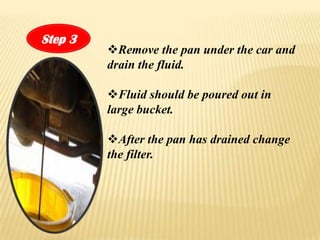 Step 3
         ?Remove the pan under the car and
         drain the fluid.

         ?Fluid should be poured out in
         large bucket.

         ?After the pan has drained change
         the filter.
 