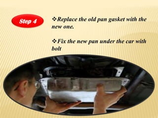 Step 4   ?Replace the old pan gasket with the
         new one.

         ?Fix the new pan under the car with
         bolt
 