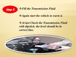 Step 5   ?Fill the Transmission Fluid

         ?Again start the vehicle to warm it.

         ?At last Check the Transmission Fluid
         with dipstick. the level should be in
         correct line.
 