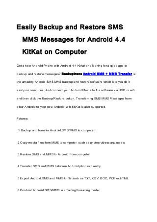 Easily Backup and Restore SMS
MMS Messages for Android 4.4
KitKat on Computer
Get a new Android Phone with Android 4.4 Kitkat and looking for a good app to
backup and restore messages? Backuptrans Android SMS + MMS Transfer is
the amazing Android SMS MMS backup and restore software which lets you do it
easily on computer. Just connect your Android Phone to the software via USB or wifi
and then click the Backup/Restore button. Transferring SMS MMS Messages from
other Android to your new Android with KitKat is also supported.
Fetures:
1 Backup and transfer Android SMS/MMS to computer
2 Copy media files from MMS to computer, such as photos videos audios etc
3 Restore SMS and MMS to Android from computer
4 Transfer SMS and MMS between Android phones directly
5 Export Android SMS and MMS to file such as TXT, CSV, DOC, PDF or HTML
6 Print out Android SMS/MMS in amazing threading mode

 