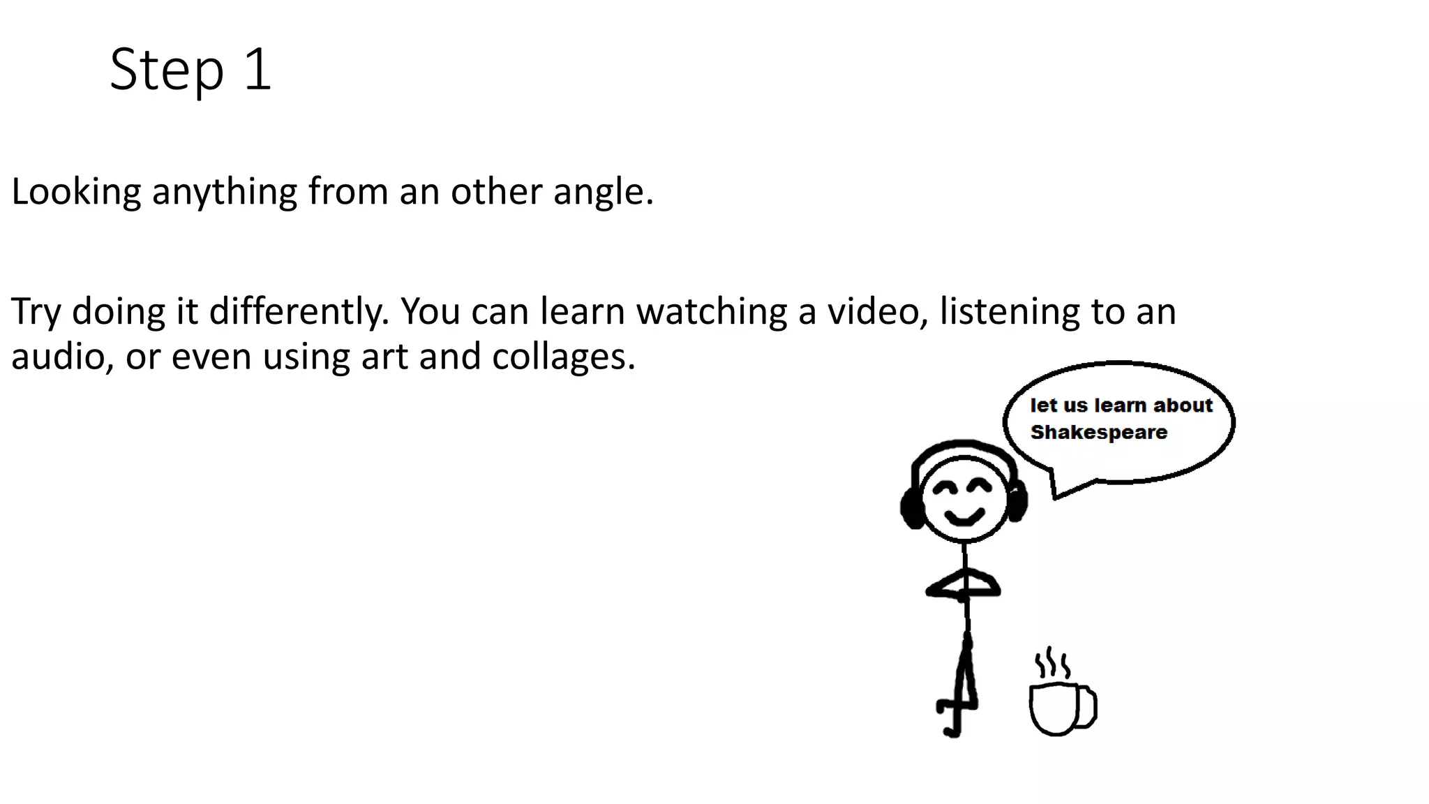 Step 1
Looking anything from an other angle.
Try doing it differently. You can learn watching a video, listening to an
audio, or even using art and collages.
 