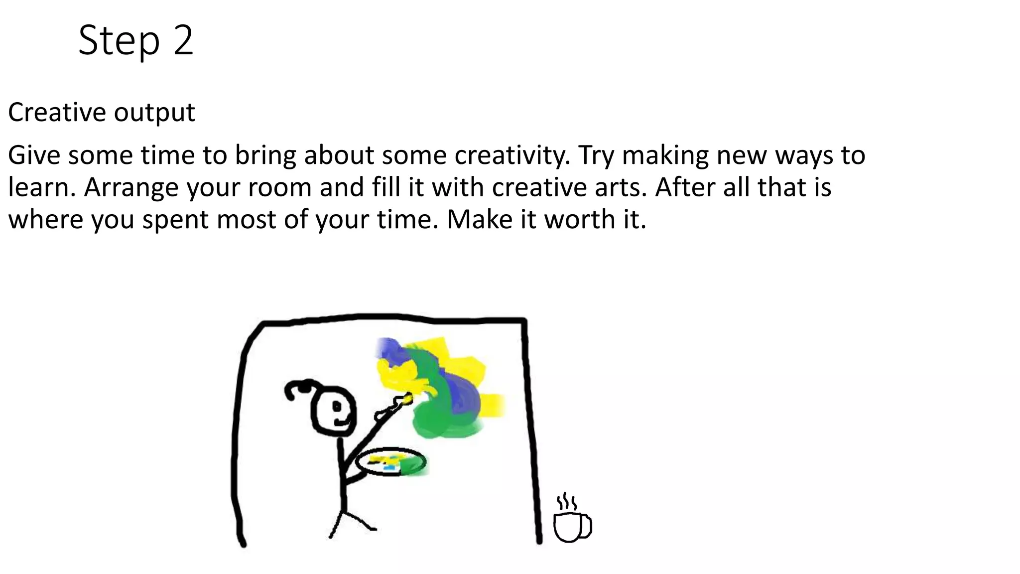 Step 2
Creative output
Give some time to bring about some creativity. Try making new ways to
learn. Arrange your room and fill it with creative arts. After all that is
where you spent most of your time. Make it worth it.
 