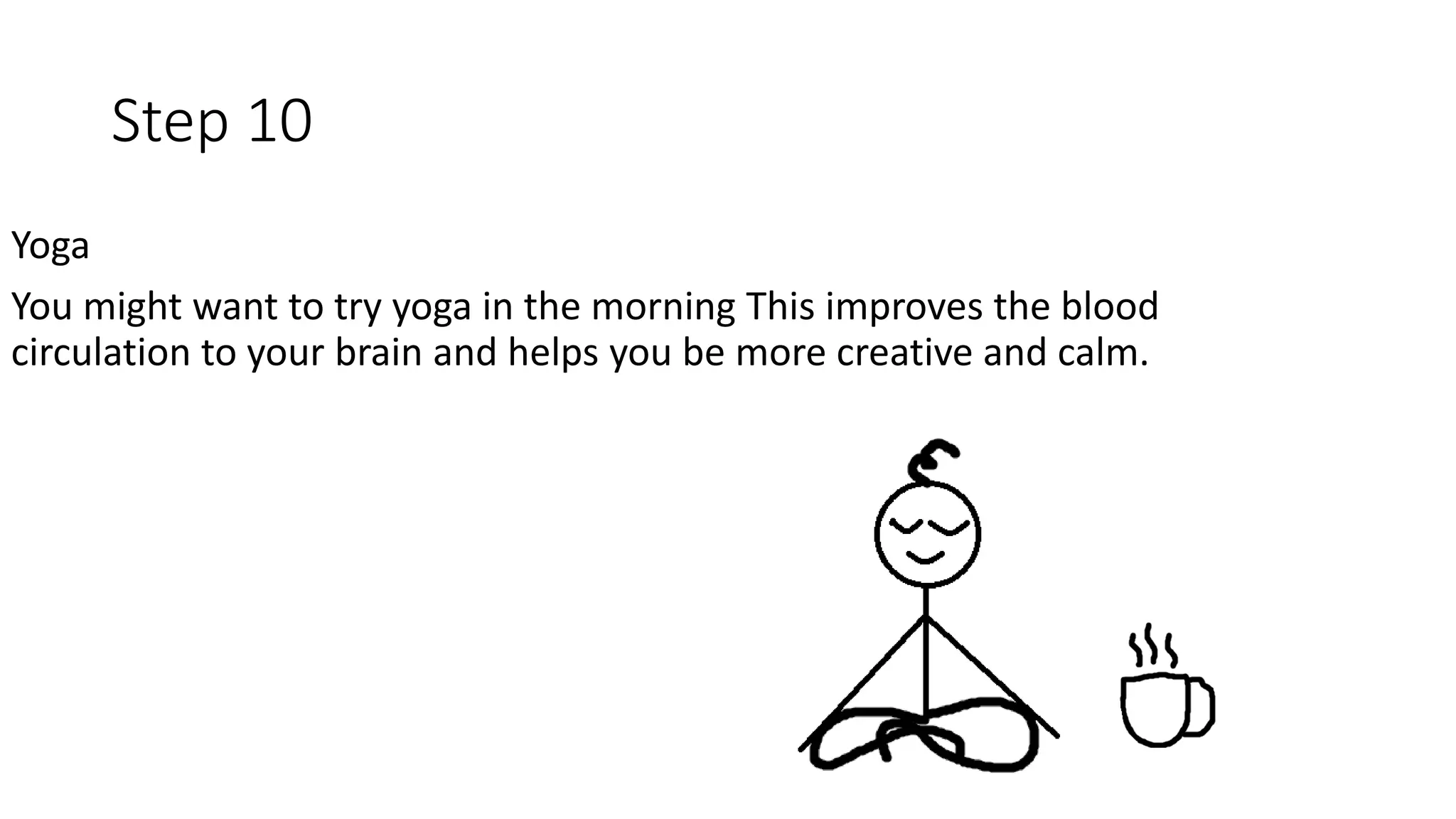 Step 10
Yoga
You might want to try yoga in the morning This improves the blood
circulation to your brain and helps you be more creative and calm.
 