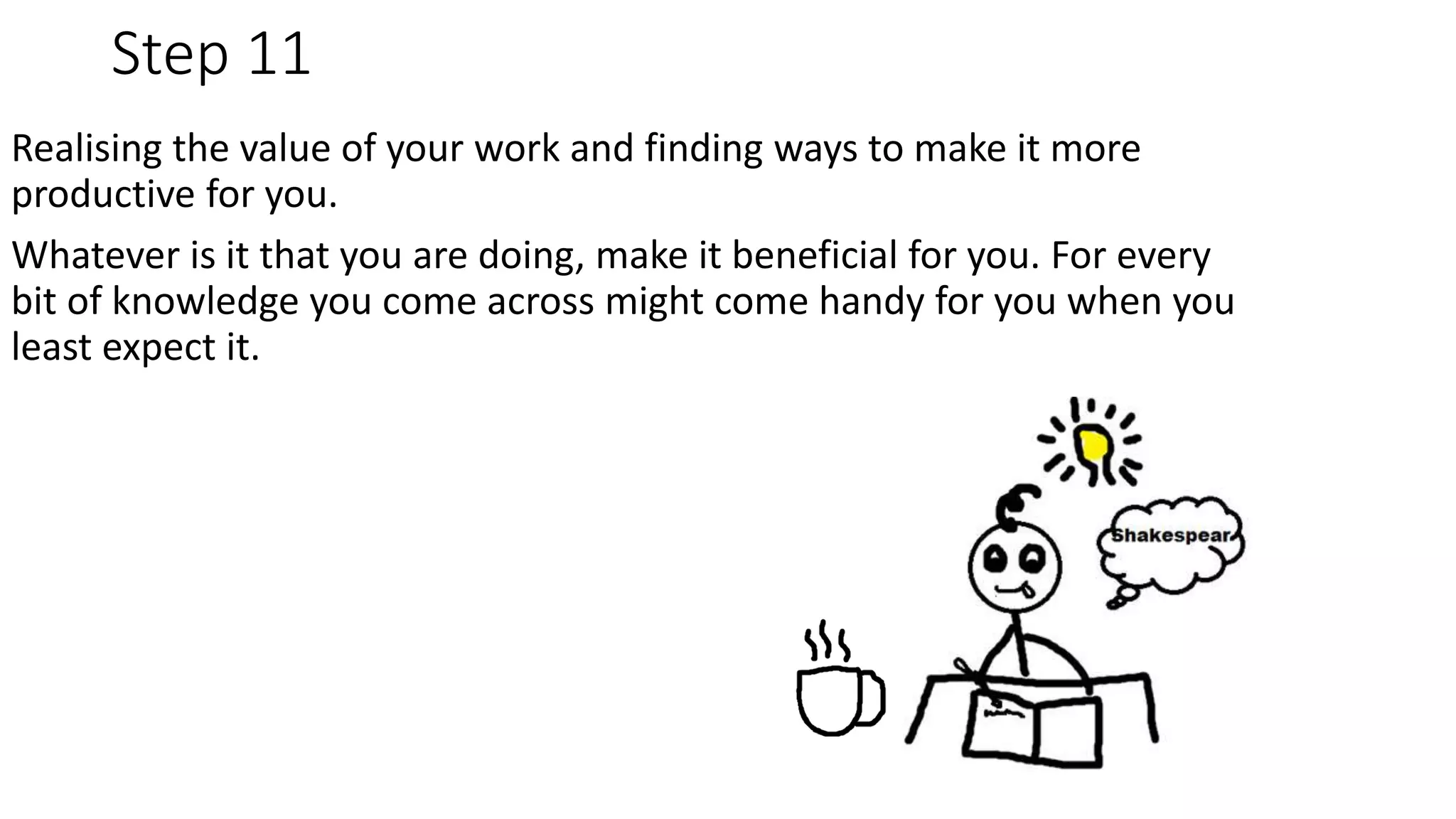 Step 11
Realising the value of your work and finding ways to make it more
productive for you.
Whatever is it that you are doing, make it beneficial for you. For every
bit of knowledge you come across might come handy for you when you
least expect it.
 