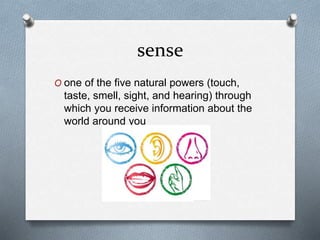 sense
O one of the five natural powers (touch,
taste, smell, sight, and hearing) through
which you receive information about the
world around you
 