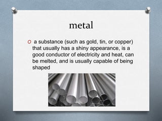 metal
O a substance (such as gold, tin, or copper)
that usually has a shiny appearance, is a
good conductor of electricity and heat, can
be melted, and is usually capable of being
shaped
 