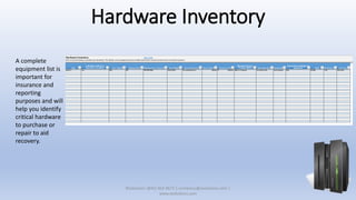 Hardware Inventory
A complete
equipment list is
important for
insurance and
reporting
purposes and will
help you identify
critical hardware
to purchase or
repair to aid
recovery.
XSolutions: (845) 362-9675 | contactus@xsolutions.com |
www.xsolutions.com
 