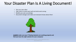 Your Disaster Plan Is A Living Document!
• Test your plan often
• Take notes on what went well and what went wrong
• Modify your plan accordingly
• Document changes and make sure everyone knows about them
ALWAYS make sure your IT Backup Systems are working properly and
that you have the right solution for your company!
XSolutions: (845) 362-9675 | contactus@xsolutions.com |
www.xsolutions.com
 