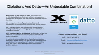 XSolutions And Datto—An Unbeatable Combination!
XSolutions is an Elite Partner of Datto, the world leader
in Hybrid-cloud Business Continuity solutions whose systems
protect 180+ Petabytes of data with over 700 employees around
the globe.
We are experts in the configuration, installation and
management of Datto Business Continuity and Backup systems.
We'll manage, monitor and maintain your backup systems,
making sure that they're working properly and that they'll be
ready when needed.
With XSolutions, you're NEVER alone. We'll be there to help you
whenever you need it, from restoring individual files to full
server restorations.
In addition to automated alerts, we physically check backups
throughout the day making sure they're viable and taking place
on schedule. If an issue arises, we'll resolve it immediately or
work with Datto’s award-winning support team until the
problem is solved.
XSolutions: (845) 362-9675 | contactus@xsolutions.com |
www.xsolutions.com
Contact us to schedule a FREE demo!
Call: (845) 362-9675
Email: contactus@xsolutions.com
Web: www.xsolutions.com
 