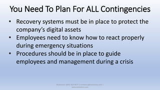 You Need To Plan For ALL Contingencies
• Recovery systems must be in place to protect the
company’s digital assets
• Employees need to know how to react properly
during emergency situations
• Procedures should be in place to guide
employees and management during a crisis
XSolutions: (845) 362-9675 | contactus@xsolutions.com |
www.xsolutions.com
 