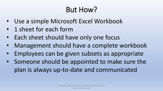 But How?
• Use a simple Microsoft Excel Workbook
• 1 sheet for each form
• Each sheet should have only one focus
• Management should have a complete workbook
• Employees can be given subsets as appropriate
• Someone should be appointed to make sure the
plan is always up-to-date and communicated
XSolutions: (845) 362-9675 | contactus@xsolutions.com |
www.xsolutions.com
 