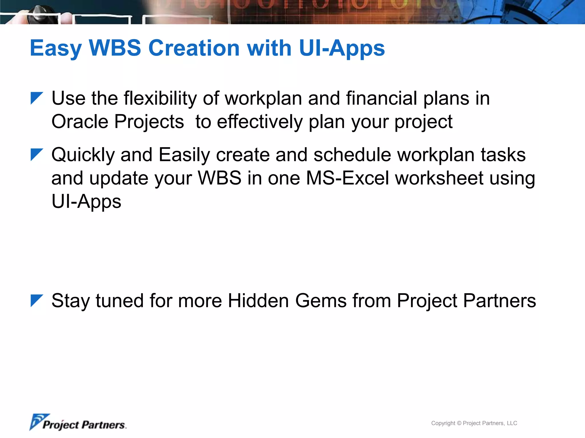 Easy WBS Creation with UI-Apps
 Use the flexibility of workplan and financial plans in

Oracle Projects to effectively plan your project
 Quickly and Easily create and schedule workplan tasks

and update your WBS in one MS-Excel worksheet using
UI-Apps

 Stay tuned for more Hidden Gems from Project Partners

Copyright © Project Partners, LLC

 