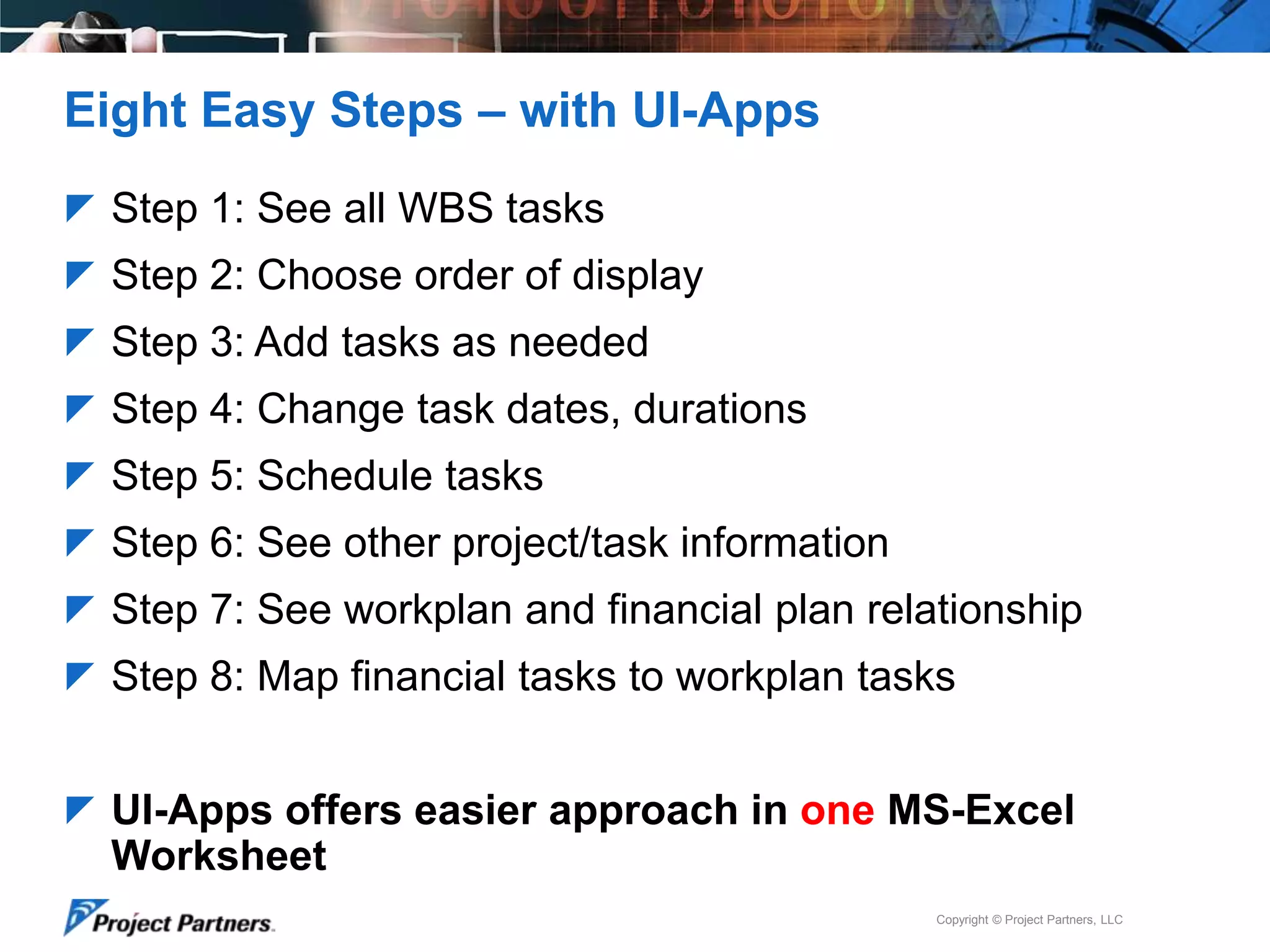 Eight Easy Steps – with UI-Apps
 Step 1: See all WBS tasks
 Step 2: Choose order of display

 Step 3: Add tasks as needed
 Step 4: Change task dates, durations
 Step 5: Schedule tasks
 Step 6: See other project/task information
 Step 7: See workplan and financial plan relationship
 Step 8: Map financial tasks to workplan tasks
 UI-Apps offers easier approach in one MS-Excel

Worksheet
Copyright © Project Partners, LLC

 