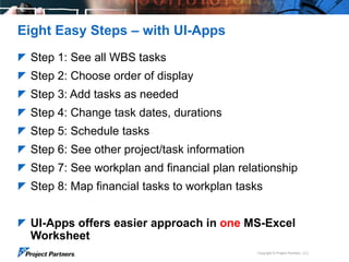 Eight Easy Steps – with UI-Apps
 Step 1: See all WBS tasks
 Step 2: Choose order of display

 Step 3: Add tasks as needed
 Step 4: Change task dates, durations
 Step 5: Schedule tasks
 Step 6: See other project/task information
 Step 7: See workplan and financial plan relationship
 Step 8: Map financial tasks to workplan tasks
 UI-Apps offers easier approach in one MS-Excel

Worksheet
Copyright © Project Partners, LLC

 