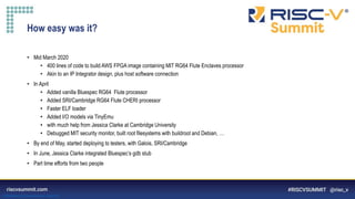 Information Classification: General
How easy was it?
• Mid March 2020
• 400 lines of code to build AWS FPGA image containing MIT RG64 Flute Enclaves processor
• Akin to an IP Integrator design, plus host software connection
• In April
• Added vanilla Bluespec RG64 Flute processor
• Added SRI/Cambridge RG64 Flute CHERI processor
• Faster ELF loader
• Added I/O models via TinyEmu
• with much help from Jessica Clarke at Cambridge University
• Debugged MIT security monitor, built root filesystems with buildroot and Debian, …
• By end of May, started deploying to testers, with Galois, SRI/Cambridge
• In June, Jessica Clarke integrated Bluespec’s gdb stub
• Part time efforts from two people
 