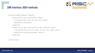 Information Classification: General
DMI Interface: BSV methods
interface AWSP2_Request request;
method Action dmi_read(Bit#(7) addr);
//$display("dmi_read req addr %h", addr);
dmiReadFifo.enq(addr);
endmethod
method Action dmi_write(Bit#(7) addr, Bit#(32) data);
//$display("dmi_write req addr %h data %h", addr, data);
dmiWriteFifo.enq(tuple2(addr, data));
endmethod
…
endinterface
 
