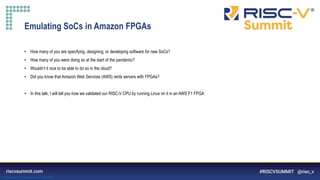 Information Classification: General
Emulating SoCs in Amazon FPGAs
• How many of you are specifying, designing, or developing software for new SoCs?
• How many of you were doing so at the start of the pandemic?
• Wouldn’t it nice to be able to do so in the cloud?
• Did you know that Amazon Web Services (AWS) rents servers with FPGAs?
• In this talk, I will tell you how we validated our RISC-V CPU by running Linux on it in an AWS F1 FPGA
 