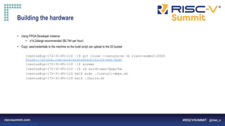 Information Classification: General
Building the hardware
• Using FPGA Developer instance
• z1d.2xlarge recommended ($0.744 per hour)
• Copy .aws/credentials to the machine so the build script can upload to the S3 bucket
[centos@ip-172-31-85-110 ~]$ git clone --recursive -b riscv-summit-2020
https://github.com/acceleratedtech/ssith-aws-fpga
[centos@ip-172-31-85-110 ~]$ screen
[centos@ip-172-31-85-110 ~]$ cd ssith-aws-fpga/hw
[centos@ip-172-31-85-110 hw]$ sudo ./install-deps.sh
[centos@ip-172-31-85-110 hw]$ ./build.sh
 
